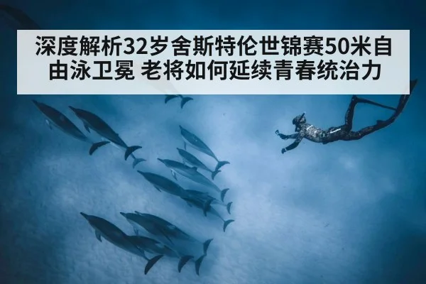 深度解析32岁舍斯特伦世锦赛50米自由泳卫冕 老将如何延续青春统治力