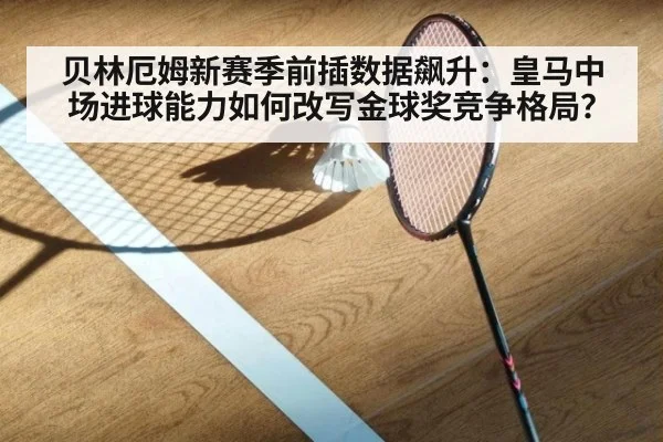 贝林厄姆新赛季前插数据飙升：皇马中场进球能力如何改写金球奖竞争格局？