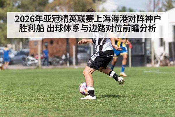 2026年亚冠精英联赛上海海港对阵神户胜利船 出球体系与边路对位前瞻分析