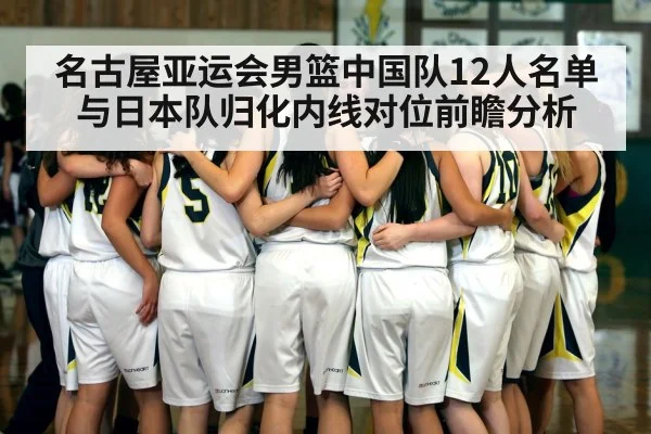 名古屋亚运会男篮中国队12人名单与日本队归化内线对位前瞻分析